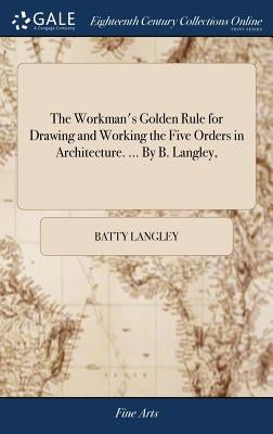 The Workman's Golden Rule for Drawing and Working the Five Orders in Architecture. ... By B. Langley, by Langley, Batty