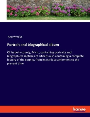 Portrait and biographical album: Of Isabella county, Mich., containing portraits and biographical sketches of citizens also containing a complete hist by Anonymous