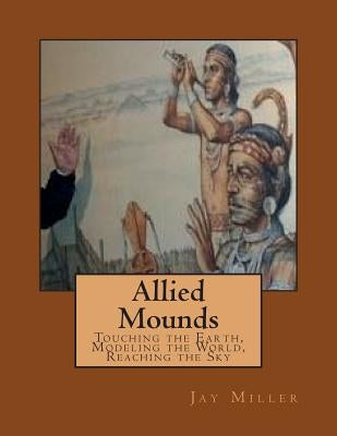 Allied Mounds: Touching the Earth, Modeling the World, Reaching the Sky by Miller Phd, Jay