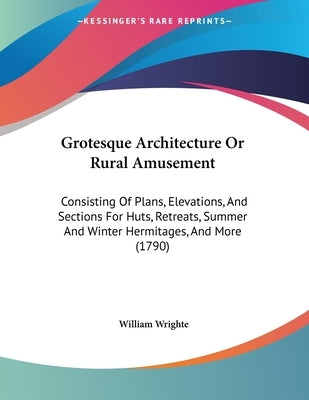 Grotesque Architecture Or Rural Amusement: Consisting Of Plans, Elevations, And Sections For Huts, Retreats, Summer And Winter Hermitages, And More (1 by Wrighte, William