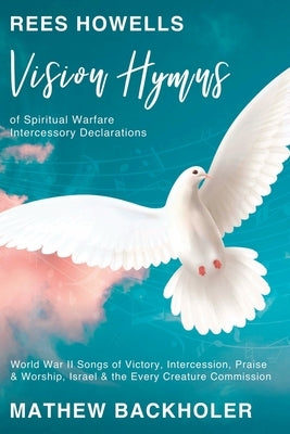 Rees Howells, Vision Hymns of Spiritual Warfare Intercessory Declarations: World War II Songs of Victory, Intercession, Praise and Worship, Israel and by Backholer, Mathew
