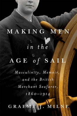 Making Men in the Age of Sail: Masculinity, Memoir, and the British Merchant Seafarer, 1860-1914 by Milne, Graeme J.