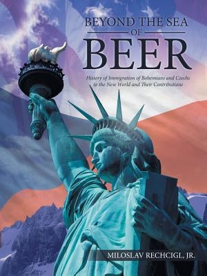 Beyond the Sea of Beer: History of Immigration of Bohemians and Czechs to the New World and Their Contributions by Rechcigl, Miloslav, Jr.