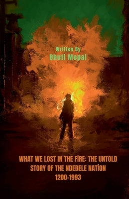 What We Lost In The Fire: The Untold Story of the Ndebele Nation by Mopai, Bhuti
