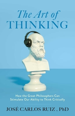 The Art of Thinking: How the Great Philosophers Can Stimulate Our Ability to Think Critically by Ruiz, José Carlos