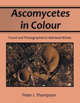 Ascomycetes in Colour: Found and Photographed in Mainland Britain by Thompson, Peter I.