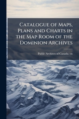 Catalogue of Maps, Plans and Charts in the Map Room of the Dominion Archives by Public Archives of Canada Cn
