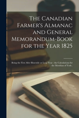 The Canadian Farmer's Almanac and General Memorandum-book for the Year 1825 [microform]: Being the First After Bissextile or Leap Year: the Calculatio by Anonymous