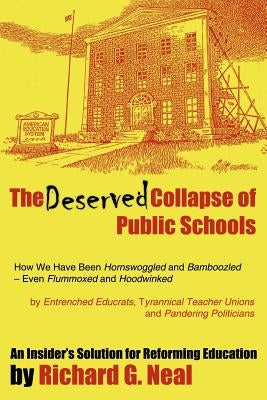 The Deserved Collapse of Public Schools: How We Have Been Hornswoggled and Bamboozled - Even Flummoxed and Hoodwinked - By Entrenched Educrats, Tyrann by Neal, Richard G.