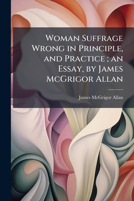 Woman Suffrage Wrong in Principle, and Practice; an Essay, by James McGrigor Allan by Allan, James McGrigor
