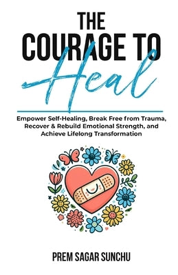The Courage To Heal: Empower Self-Healing, Break Free from Trauma, Recover & Rebuild Emotional Strength, and Achieve Lifelong Transformatio by Sunchu, Prem Sagar