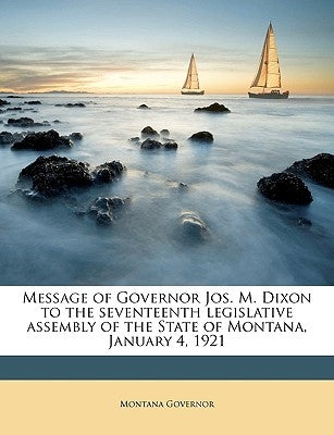 Message of Governor Jos. M. Dixon to the Seventeenth Legislative Assembly of the State of Montana, January 4, 1921 Volume 1921 by Governor, Montana
