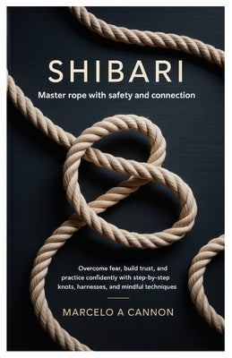 Shibari: Master Rope with Safety and Connection.: Overcome fear, build trust, and practice confidently with step-by-step knots, harnesses, and mindful by Cannon, Marcelo A.