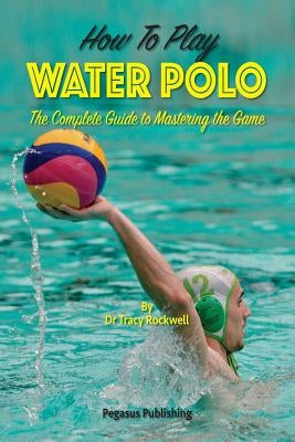 How To Play Water Polo: The Complete Guide To Mastering The Game by Rockwell, Tracy