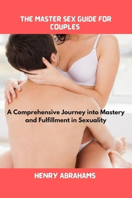 The master sex guide for couples: A Comprehensive Journey into Mastery and Fulfillment in Sexuality by Abrahams, Henry