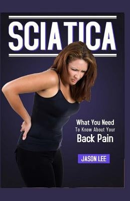 Sciatica: What You Need To Know About Your Back Pain by Lee, Jason