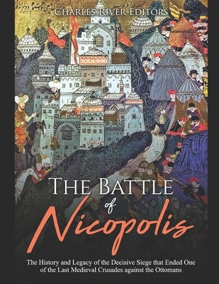 The Battle of Nicopolis: The History and Legacy of the Decisive Siege that Ended One of the Last Medieval Crusades against the Ottomans by Charles River Editors