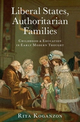 Liberal States, Authoritarian Families: Childhood and Education in Early Modern Thought by Koganzon, Rita