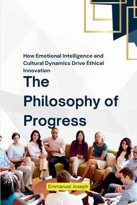 The Philosophy of Progress, How Emotional Intelligence and Cultural Dynamics Drive Ethical Innovation by Joseph