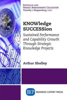 KNOWledge SUCCESSion: Sustained Performance and Capability Growth Through Strategic Knowledge Projects by Shelley, Arthur