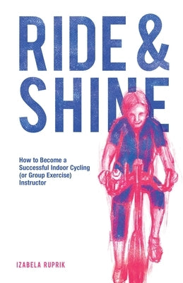 Ride and shine: How to become a successful indoor cycling (or group exercise) instructor by Ruprik, Izabela