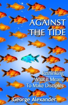 Against The Tide: Rethinking What It Means To Make Disciples by Alexander, George