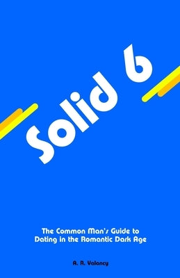 Solid 6: The Common Man's Guide to Dating in the Romantic Dark Age by Valancy, A. R.