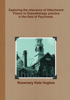Exploring the relevance of Attachment Theory to Dramatherapy practice in the field of Psychosis. by Hughes, Rosemary Kate