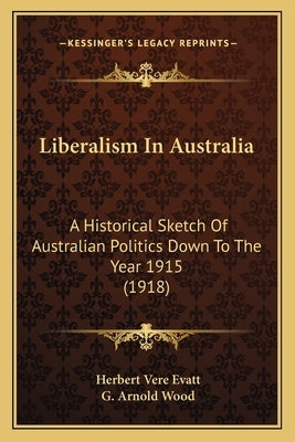 Liberalism In Australia: A Historical Sketch Of Australian Politics Down To The Year 1915 (1918) by Evatt, Herbert Vere