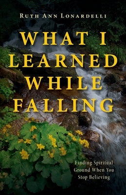 What I Learned While Falling: Finding Spiritual Ground When You Stop Believing by Lonardelli, Ruth Ann