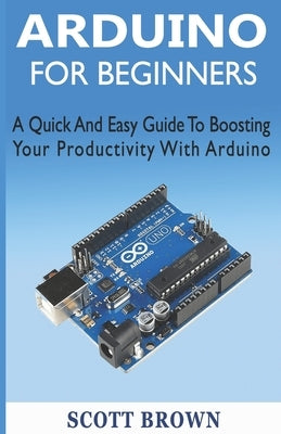 Arduino for Beginners: A Quick And Easy Guide To Boosting Your Productivity With Arduino by Brown, Scott