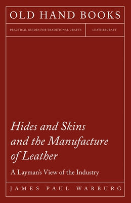 Hides and Skins and the Manufacture of Leather - A Layman's View of the Industry by Warburg, James Paul