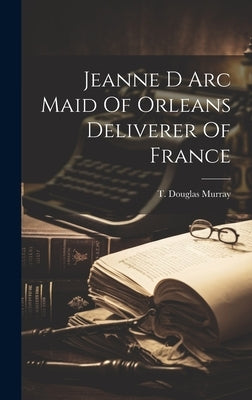 Jeanne D Arc Maid Of Orleans Deliverer Of France by Murray, T. Douglas