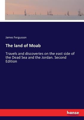 The land of Moab: Travels and discoveries on the east side of the Dead Sea and the Jordan. Second Edition by Fergusson, James