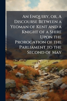 An Enquiry, or, A Discourse Between a Yeoman of Kent and a Knight of a Shire Upon the Prorogation of the Parliament to the Second of May by Anonymous