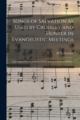 Songs of Salvation as Used by Crossley and Hunter in Evangelistic Meetings: and Adapted for the Church, Grove, School, Choir and Home / by Crossley, H. T.