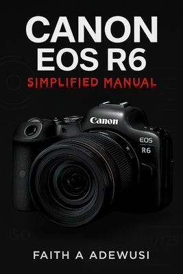 Canon EOS R6 Simplified Manual: Mastering Your Camera's Features, Settings, and Techniques for Professional Results by Adewusi, Faith A.