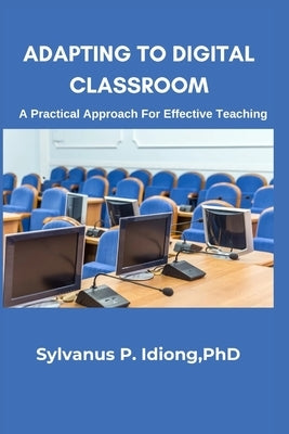 Adapting to the Digital Classroom; A Practical Approach for Effective Teaching: Motivative Learning through Digital Classroom by Idiong, Sylvanus Paulinus
