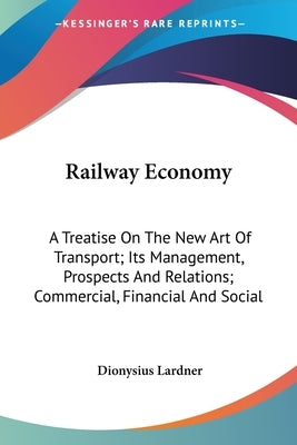 Railway Economy: A Treatise On The New Art Of Transport; Its Management, Prospects And Relations; Commercial, Financial And Social by Lardner, Dionysius