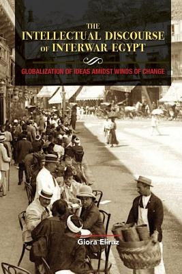 The Intellectual Discourse of Interwar Egypt: Globalization of Ideas Amidst Winds of Change by Eliraz, Giora