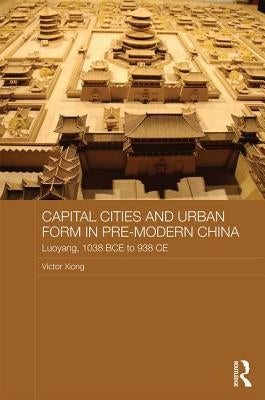 Capital Cities and Urban Form in Pre-Modern China: Luoyang, 1038 Bce to 938 CE by Xiong, Victor