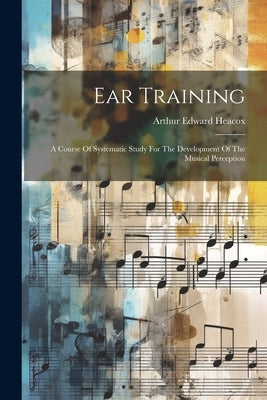 Ear Training: A Course Of Systematic Study For The Development Of The Musical Perception by Heacox, Arthur Edward