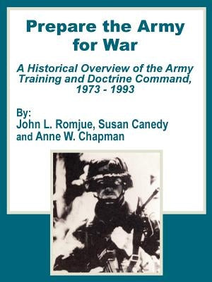 Prepare the Army for War: A Historical Overview of the Army Training and Doctrine Command, 1973 - 1993 by Romjue, John L.
