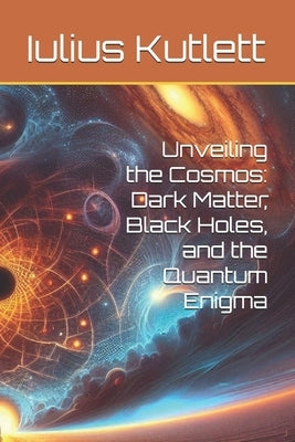 Unveiling the Cosmos: Dark Matter, Black Holes, and the Quantum Enigma by Kutlett, Iulius Caesar