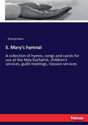 S. Mary's hymnal: A collection of hymns, songs and carols for use at the Holy Eucharist, children's services, guild meetings, mission services by Anonymous