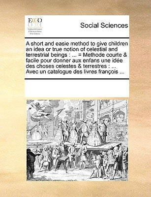 A Short and Easie Method to Give Children an Idea or True Notion of Celestial and Terrestrial Beings: = Methode Courte & Facile Pour Donner Aux Enfans by Multiple Contributors