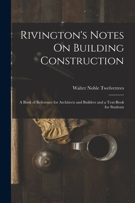 Rivington's Notes On Building Construction: A Book of Reference for Architects and Builders and a Text-Book for Students by Twelvetrees, Walter Noble