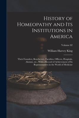 History of Homeopathy and its Institutions in America; Their Founders, Benefactors, Faculties, Officers, Hospitals, Alumni, etc., With a Record of Ach by King, William Harvey