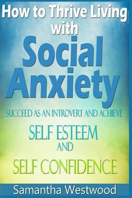 How to Thrive Living with Social Anxiety: Succeed as an Introvert and Achieve Self Esteem, and Self Confidence by Westwood, Samantha