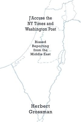 J'Accuse the NY Times and Washington Post: Biased Reporting from the Middle East by Grossman, Herbert